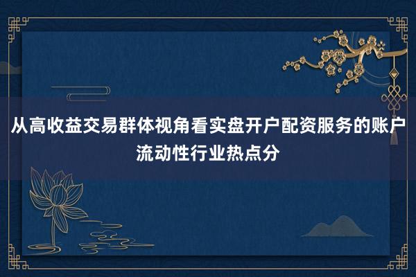 从高收益交易群体视角看实盘开户配资服务的账户流动性行业热点分