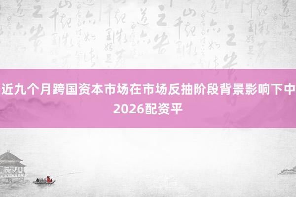 近九个月跨国资本市场在市场反抽阶段背景影响下中2026配资平