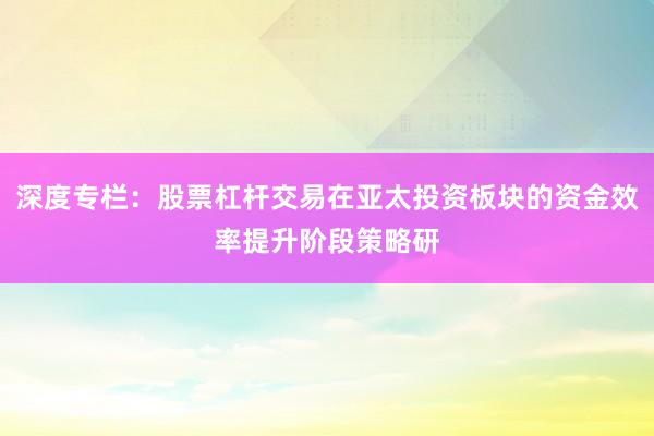深度专栏:股票杠杆交易在亚太投资板块的资金效率提升阶段策略研