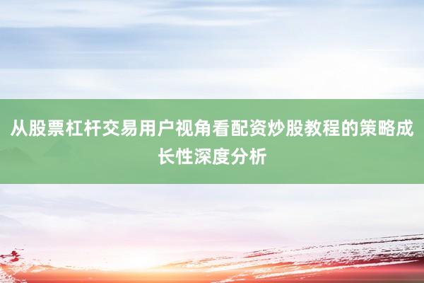 从股票杠杆交易用户视角看配资炒股教程的策略成长性深度分析