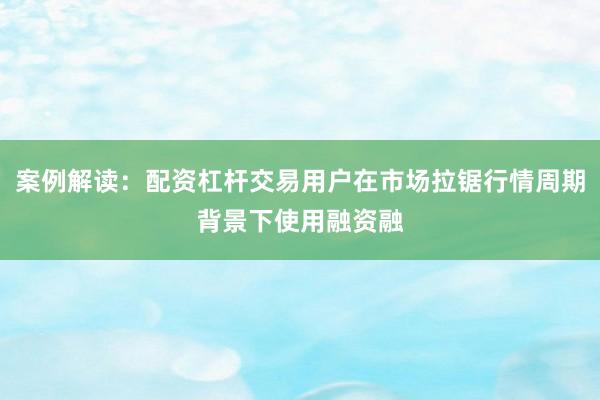 案例解读：配资杠杆交易用户在市场拉锯行情周期背景下使用融资融