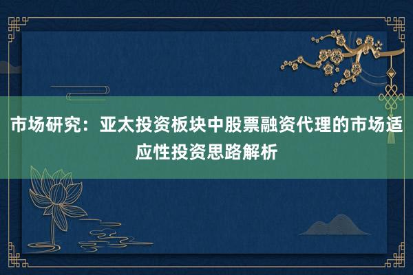 市场研究：亚太投资板块中股票融资代理的市场适应性投资思路解析