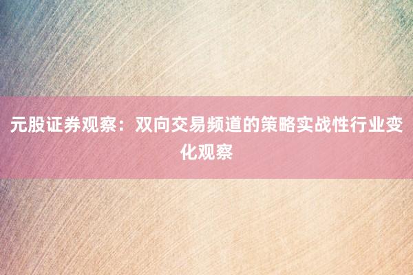 元股证券观察：双向交易频道的策略实战性行业变化观察
