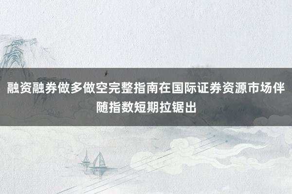 融资融券做多做空完整指南在国际证券资源市场伴随指数短期拉锯出