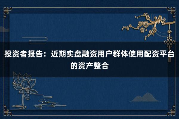 投资者报告：近期实盘融资用户群体使用配资平台的资产整合