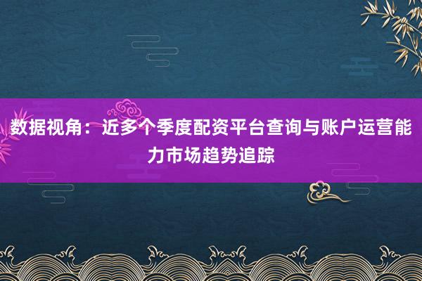 数据视角:近多个季度配资平台查询与账户运营能力市场趋势追踪