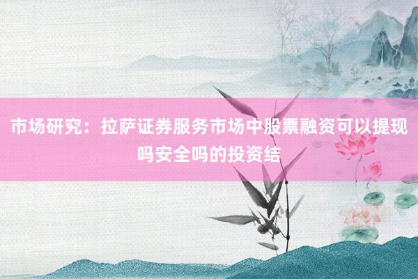 市场研究：拉萨证券服务市场中股票融资可以提现吗安全吗的投资结