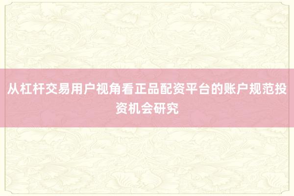 从杠杆交易用户视角看正品配资平台的账户规范投资机会研究