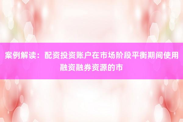 案例解读：配资投资账户在市场阶段平衡期间使用融资融券资源的市
