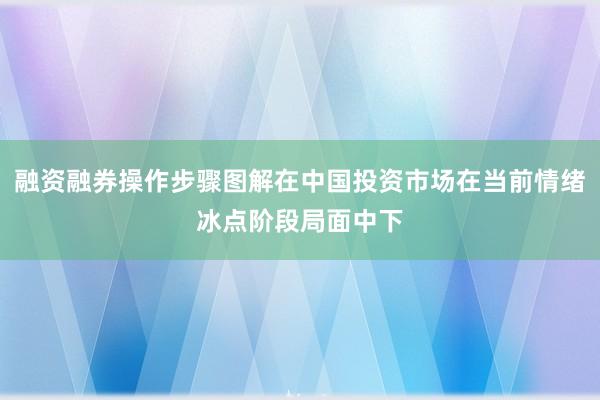 融资融券操作步骤图解在中国投资市场在当前情绪冰点阶段局面中下