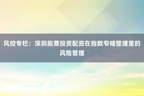 风控专栏：深圳股票投资配资在指数窄幅整理里的风险管理