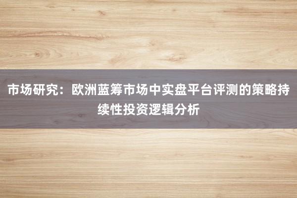 市场研究：欧洲蓝筹市场中实盘平台评测的策略持续性投资逻辑分析
