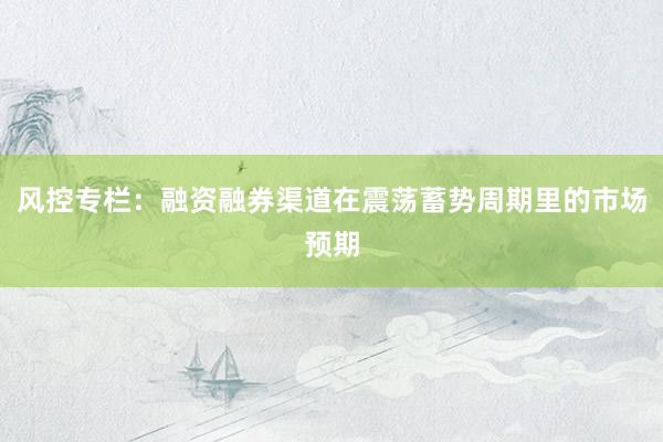 风控专栏：融资融券渠道在震荡蓄势周期里的市场预期