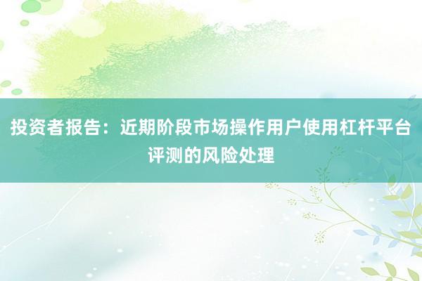 投资者报告：近期阶段市场操作用户使用杠杆平台评测的风险处理