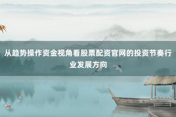 从趋势操作资金视角看股票配资官网的投资节奏行业发展方向
