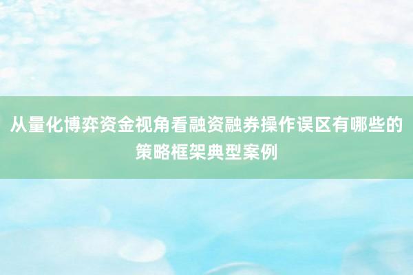 从量化博弈资金视角看融资融券操作误区有哪些的策略框架典型案例