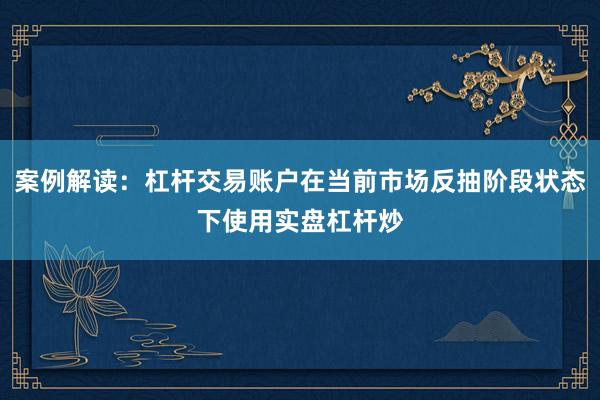 案例解读：杠杆交易账户在当前市场反抽阶段状态下使用实盘杠杆炒