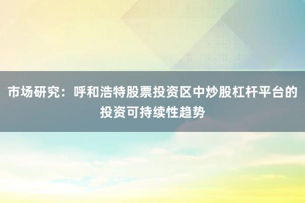 市场研究：呼和浩特股票投资区中炒股杠杆平台的投资可持续性趋势
