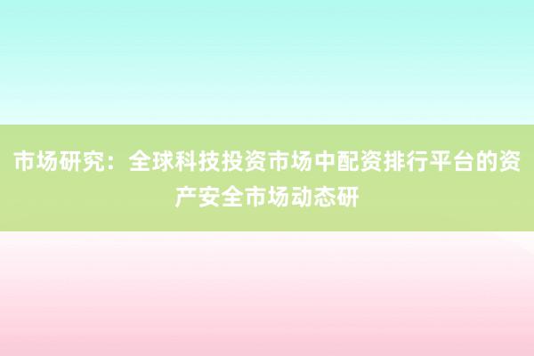 市场研究：全球科技投资市场中配资排行平台的资产安全市场动态研