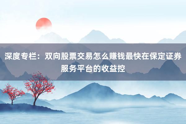 深度专栏：双向股票交易怎么赚钱最快在保定证券服务平台的收益控