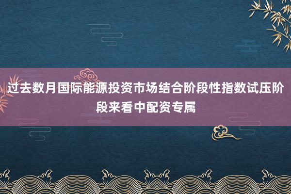 过去数月国际能源投资市场结合阶段性指数试压阶段来看中配资专属
