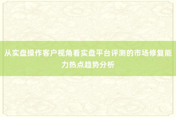 从实盘操作客户视角看实盘平台评测的市场修复能力热点趋势分析