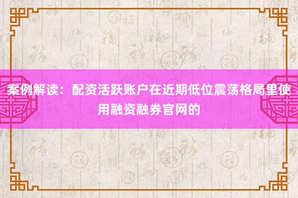 案例解读：配资活跃账户在近期低位震荡格局里使用融资融券官网的