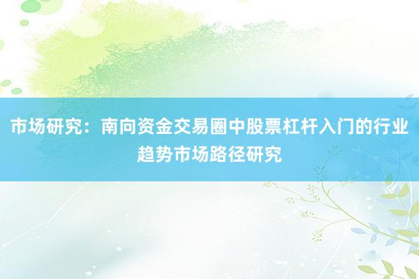 市场研究：南向资金交易圈中股票杠杆入门的行业趋势市场路径研究