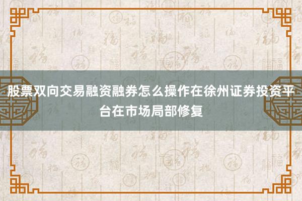 股票双向交易融资融券怎么操作在徐州证券投资平台在市场局部修复