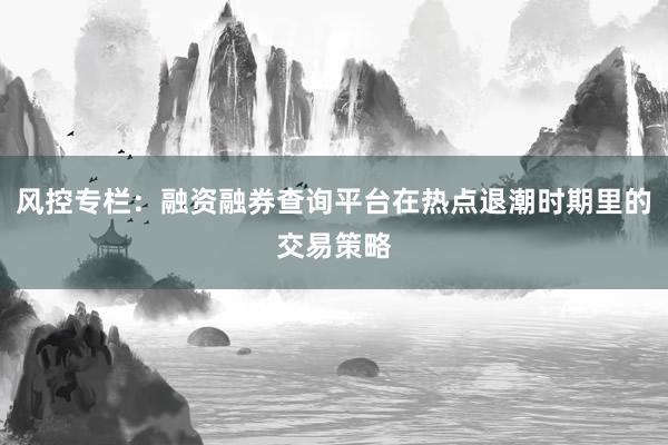 风控专栏：融资融券查询平台在热点退潮时期里的交易策略