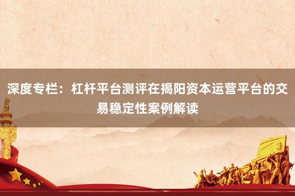 深度专栏：杠杆平台测评在揭阳资本运营平台的交易稳定性案例解读