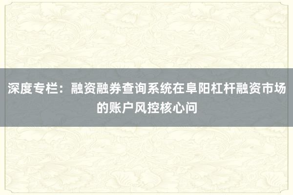 深度专栏：融资融券查询系统在阜阳杠杆融资市场的账户风控核心问