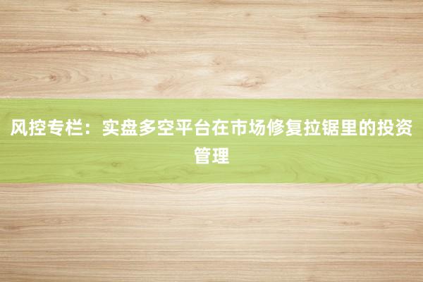 风控专栏：实盘多空平台在市场修复拉锯里的投资管理