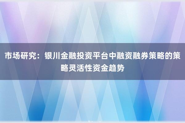 市场研究：银川金融投资平台中融资融券策略的策略灵活性资金趋势