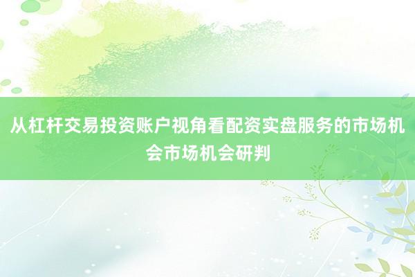 从杠杆交易投资账户视角看配资实盘服务的市场机会市场机会研判