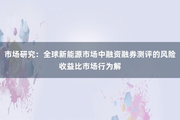 市场研究：全球新能源市场中融资融券测评的风险收益比市场行为解