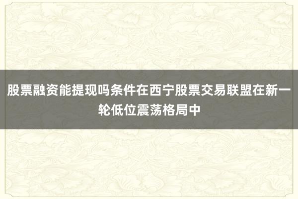 股票融资能提现吗条件在西宁股票交易联盟在新一轮低位震荡格局中