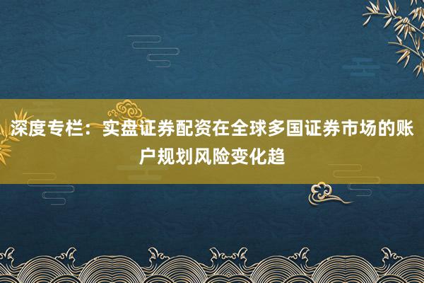 深度专栏：实盘证券配资在全球多国证券市场的账户规划风险变化趋
