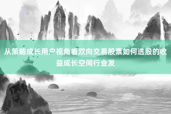 从策略成长用户视角看双向交易股票如何选股的收益成长空间行业发