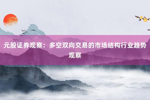 元股证券观察：多空双向交易的市场结构行业趋势观察