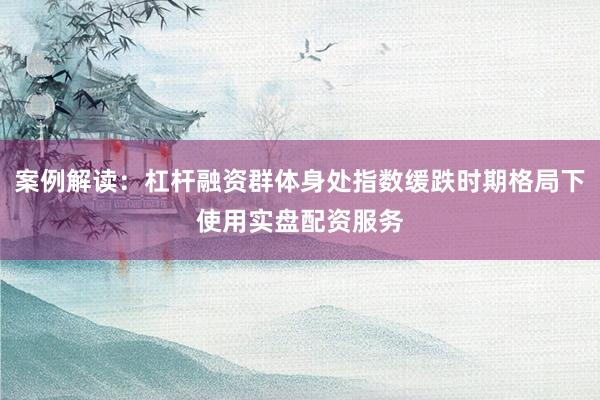 案例解读：杠杆融资群体身处指数缓跌时期格局下使用实盘配资服务