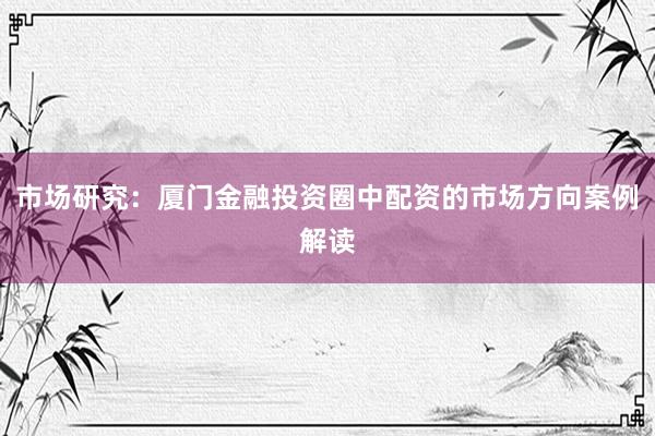 市场研究：厦门金融投资圈中配资的市场方向案例解读