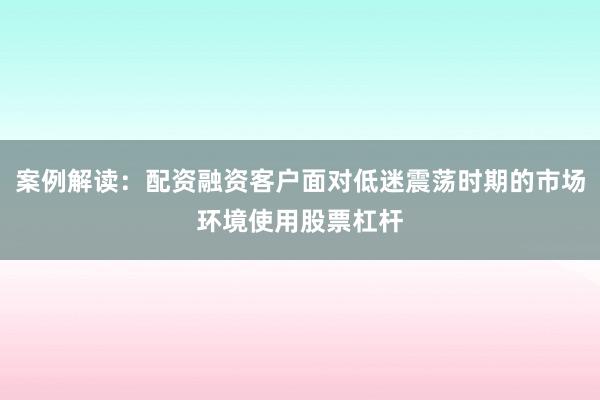 案例解读：配资融资客户面对低迷震荡时期的市场环境使用股票杠杆