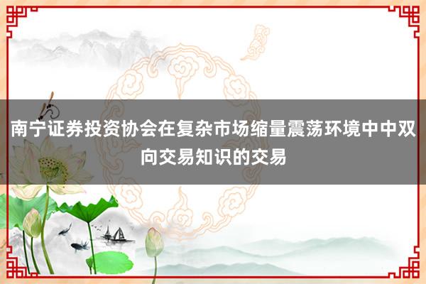 南宁证券投资协会在复杂市场缩量震荡环境中中双向交易知识的交易