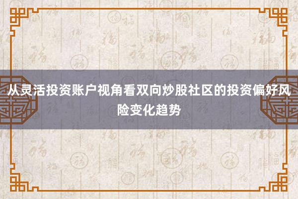从灵活投资账户视角看双向炒股社区的投资偏好风险变化趋势