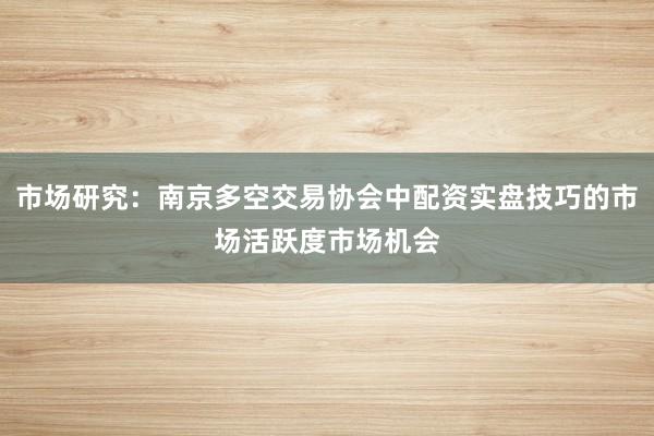 市场研究：南京多空交易协会中配资实盘技巧的市场活跃度市场机会