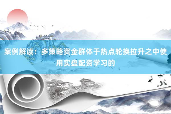 案例解读：多策略资金群体于热点轮换拉升之中使用实盘配资学习的