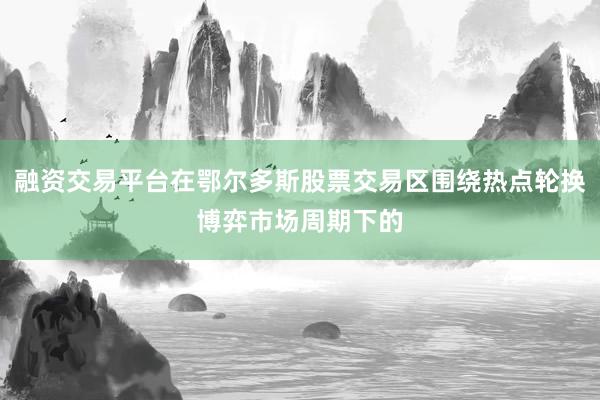 融资交易平台在鄂尔多斯股票交易区围绕热点轮换博弈市场周期下的