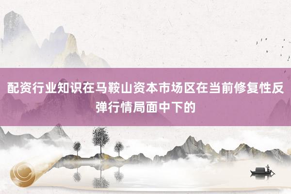 配资行业知识在马鞍山资本市场区在当前修复性反弹行情局面中下的