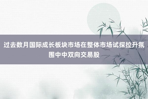 过去数月国际成长板块市场在整体市场试探拉升氛围中中双向交易股